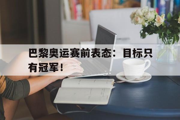 亚博APP-巴黎奥运赛前表态：目标只有冠军！