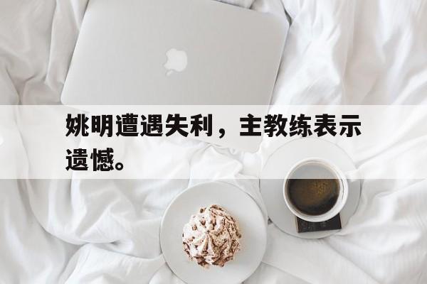 亚博app下载地址-姚明遭遇失利，主教练表示遗憾。