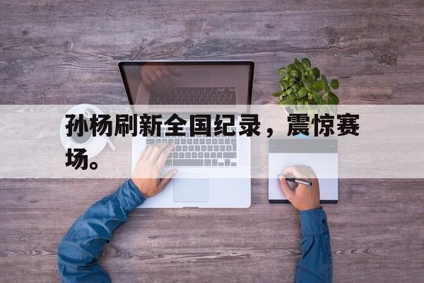 亚博app下载地址-孙杨刷新全国纪录，震惊赛场。