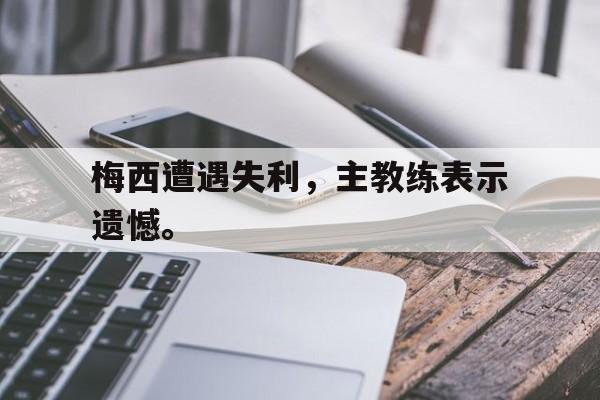 亚博app下载地址-梅西遭遇失利，主教练表示遗憾。