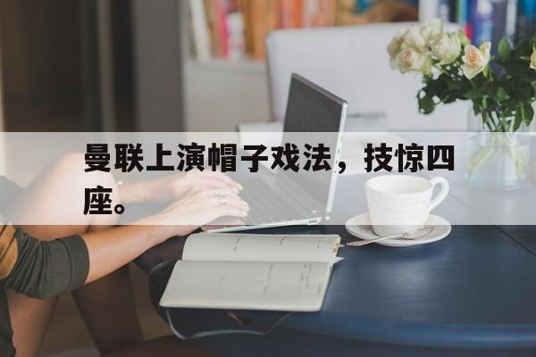 亚博APP-曼联上演帽子戏法，技惊四座。