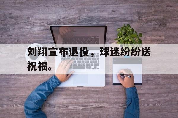 亚博APP-刘翔宣布退役，球迷纷纷送祝福。