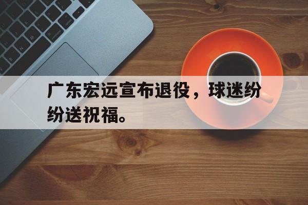 亚博app下载地址-广东宏远宣布退役，球迷纷纷送祝福。