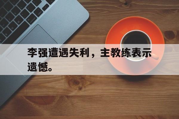 亚博-李强遭遇失利，主教练表示遗憾。