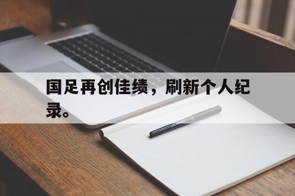 亚博app下载地址-国足再创佳绩，刷新个人纪录。