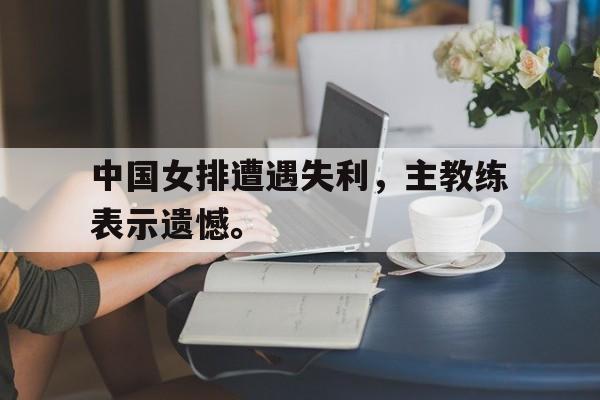 亚博app下载地址-中国女排遭遇失利，主教练表示遗憾。