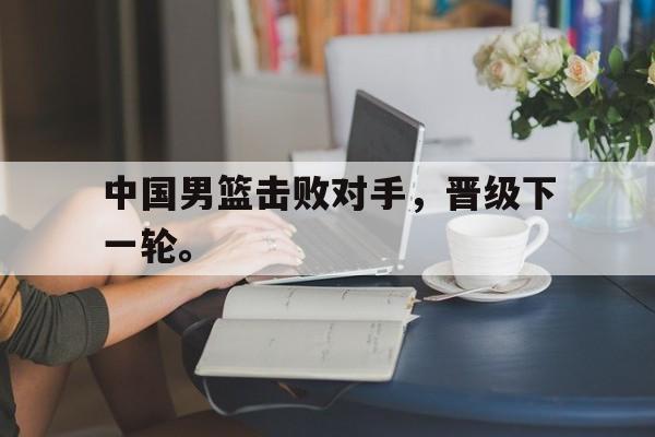 亚博APP-中国男篮击败对手，晋级下一轮。