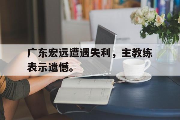 亚博APP-广东宏远遭遇失利，主教练表示遗憾。