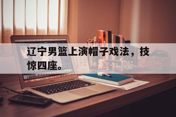 亚博-辽宁男篮上演帽子戏法，技惊四座。