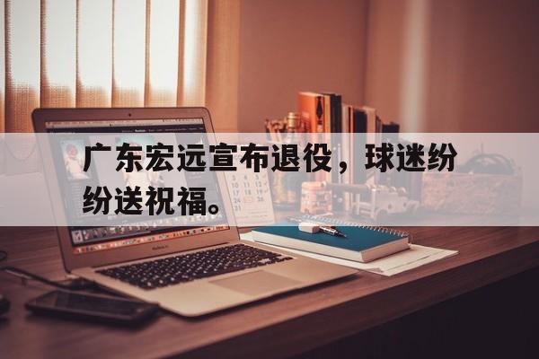亚博-广东宏远宣布退役，球迷纷纷送祝福。