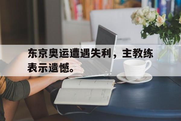 亚博app下载地址-东京奥运遭遇失利，主教练表示遗憾。