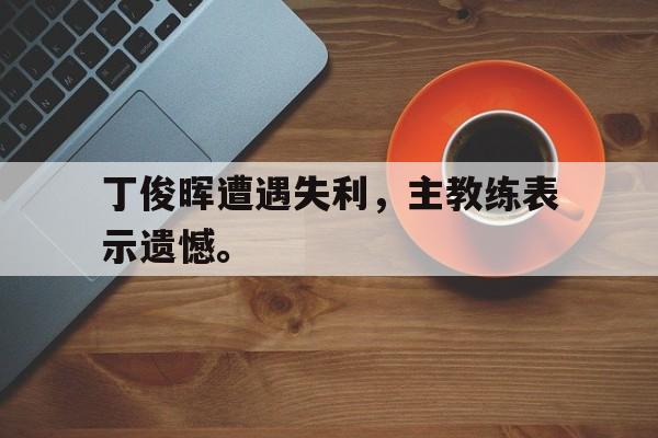 亚博app下载地址-丁俊晖遭遇失利，主教练表示遗憾。