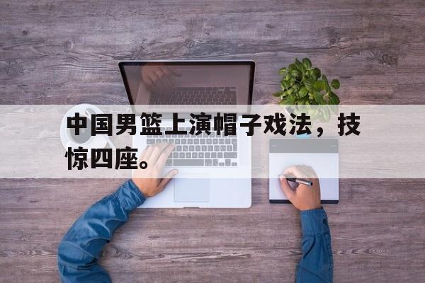 亚博APP-中国男篮上演帽子戏法，技惊四座。
