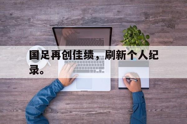 亚博APP-国足再创佳绩，刷新个人纪录。
