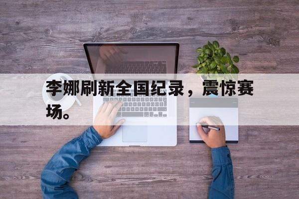 亚博APP-李娜刷新全国纪录，震惊赛场。
