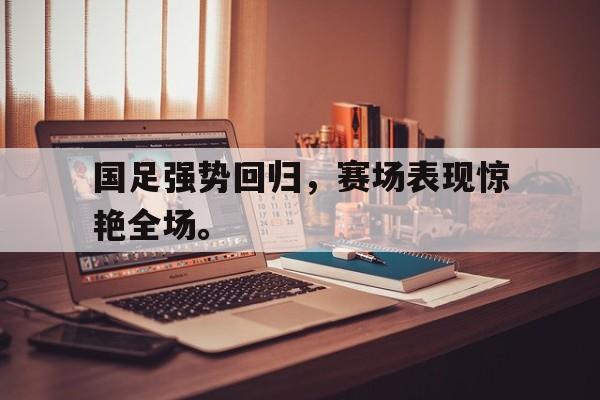 亚博-国足强势回归，赛场表现惊艳全场。