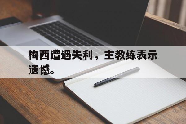 亚博app下载地址-梅西遭遇失利，主教练表示遗憾。
