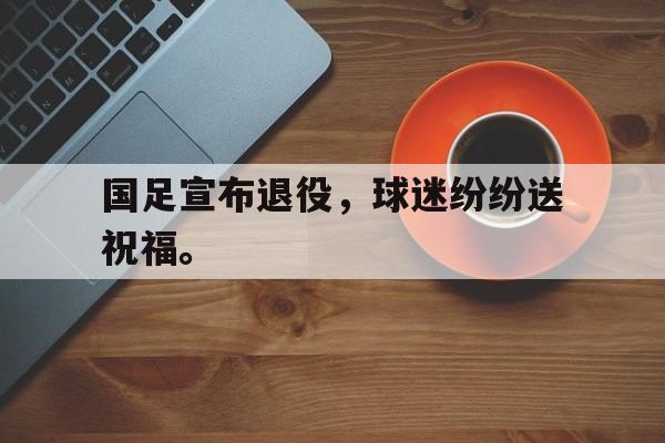 亚博app下载地址-国足宣布退役，球迷纷纷送祝福。