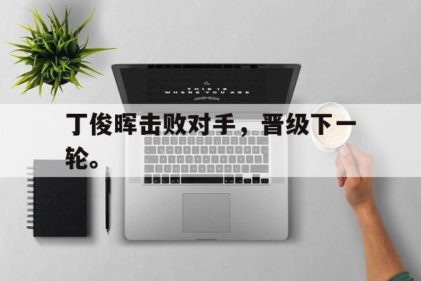 亚博app下载页-丁俊晖击败对手，晋级下一轮。