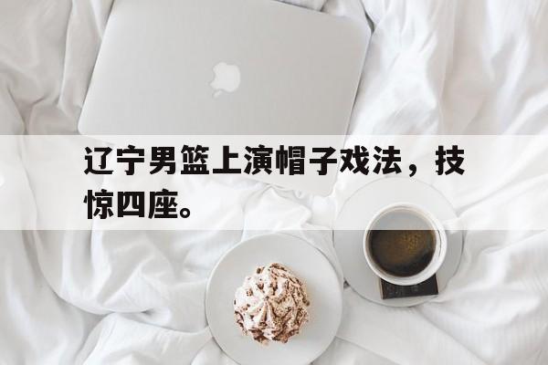 亚博app下载地址-辽宁男篮上演帽子戏法，技惊四座。