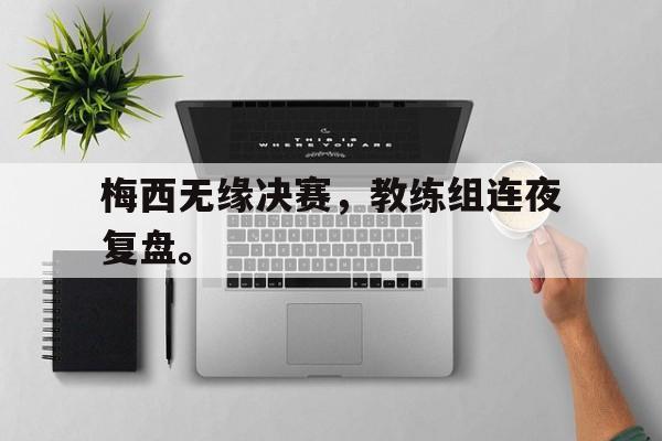 亚博APP-梅西无缘决赛，教练组连夜复盘。