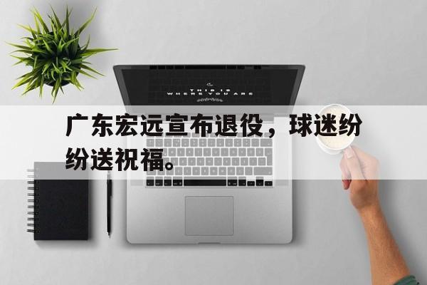 亚博APP-广东宏远宣布退役，球迷纷纷送祝福。