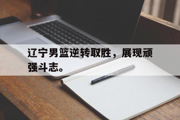 亚博app下载页-辽宁男篮逆转取胜，展现顽强斗志。