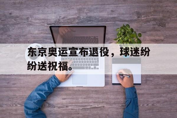 亚博app下载地址-东京奥运宣布退役，球迷纷纷送祝福。
