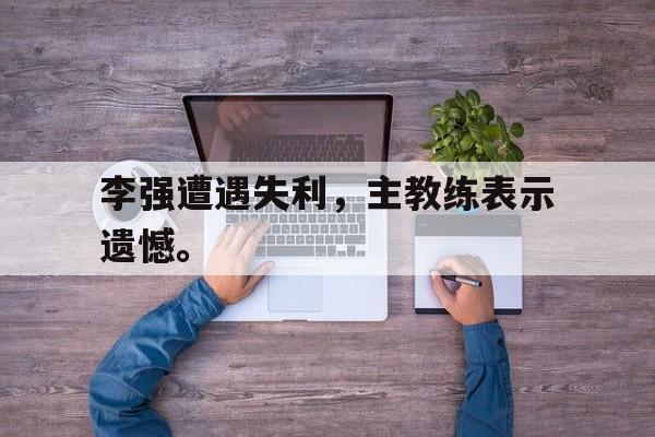 亚博APP-李强遭遇失利，主教练表示遗憾。