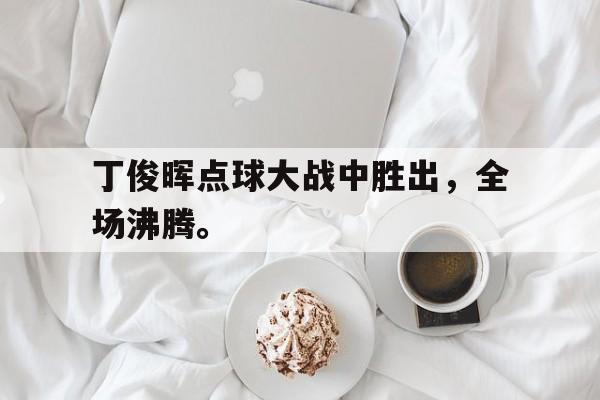 亚博app下载地址-丁俊晖点球大战中胜出，全场沸腾。