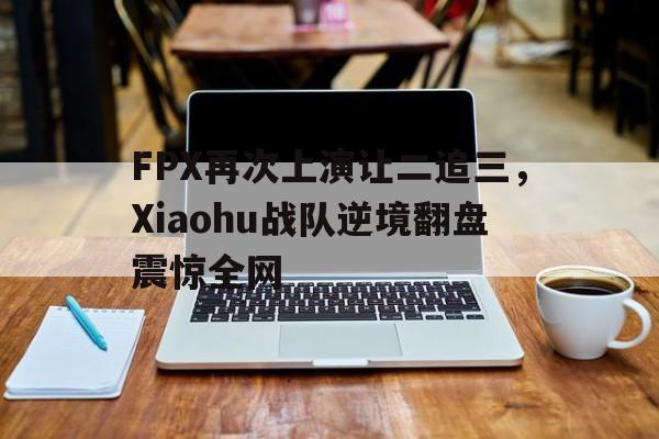 亚博-FPX再次上演让二追三，Xiaohu战队逆境翻盘震惊全网
