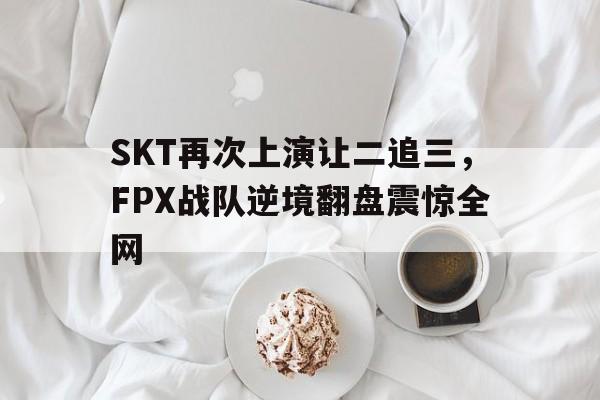 亚博app下载页-SKT再次上演让二追三，FPX战队逆境翻盘震惊全网