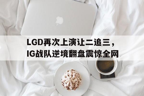 亚博app下载地址-LGD再次上演让二追三，IG战队逆境翻盘震惊全网
