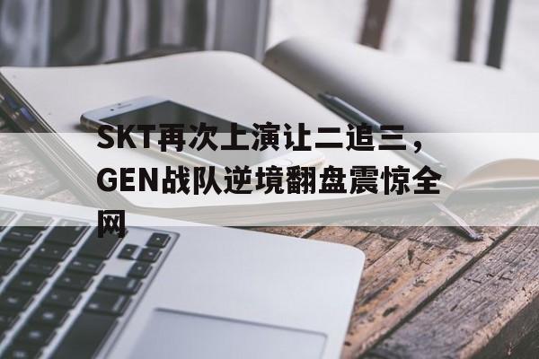 亚博app下载页-SKT再次上演让二追三，GEN战队逆境翻盘震惊全网