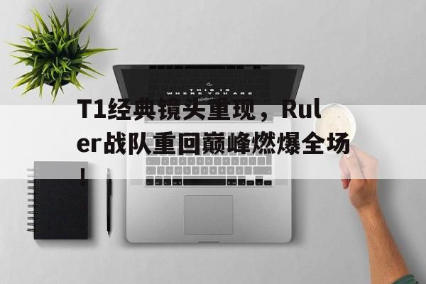 亚博-T1经典镜头重现，Ruler战队重回巅峰燃爆全场！