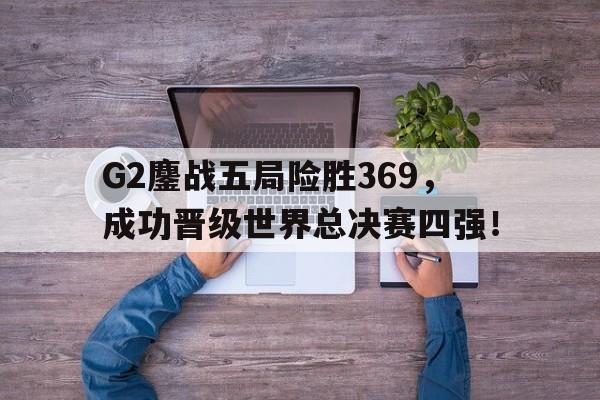 亚博-G2鏖战五局险胜369，成功晋级世界总决赛四强！