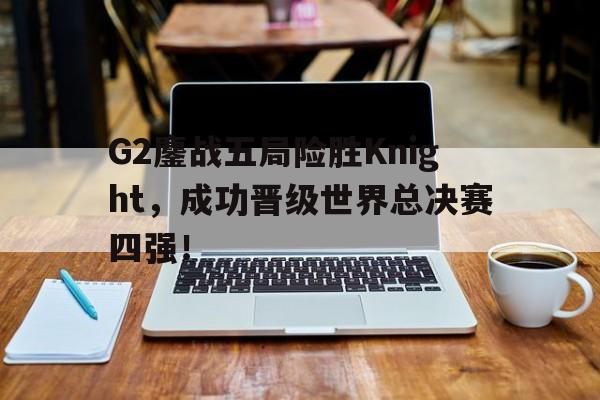 亚博app下载地址-G2鏖战五局险胜Knight，成功晋级世界总决赛四强！
