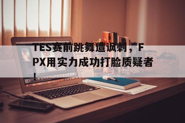 亚博app下载地址-TES赛前跳舞遭讽刺，FPX用实力成功打脸质疑者！