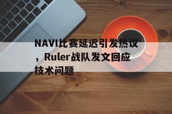 亚博APP-NAVI比赛延迟引发热议，Ruler战队发文回应技术问题