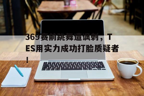 亚博APP-369赛前跳舞遭讽刺，TES用实力成功打脸质疑者！