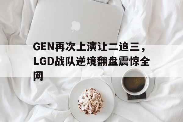 亚博-GEN再次上演让二追三，LGD战队逆境翻盘震惊全网