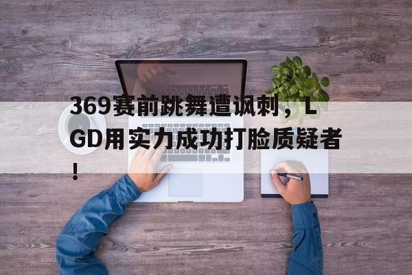 亚博app下载地址-369赛前跳舞遭讽刺，LGD用实力成功打脸质疑者！
