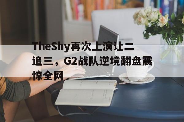 亚博app下载地址-TheShy再次上演让二追三，G2战队逆境翻盘震惊全网