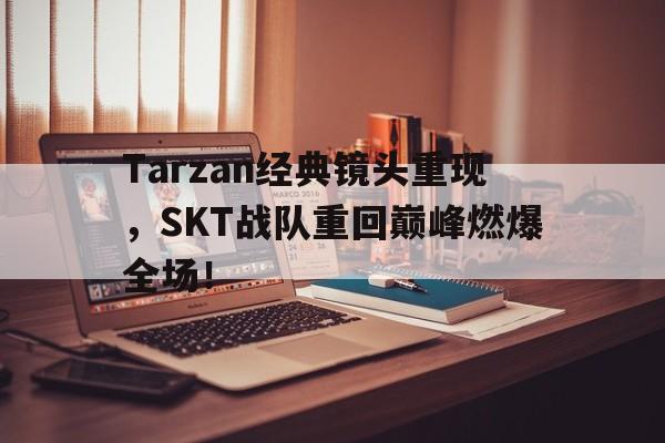 Tarzan经典镜头重现，SKT战队重回巅峰燃爆全场！