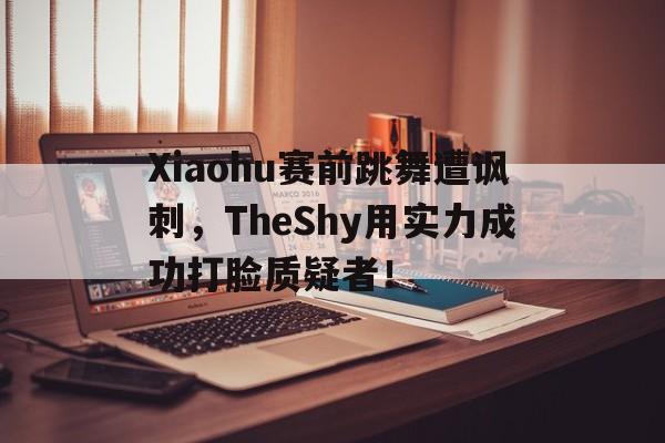 亚博app下载页-Xiaohu赛前跳舞遭讽刺，TheShy用实力成功打脸质疑者！