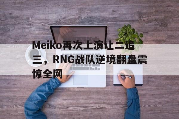 亚博APP-Meiko再次上演让二追三，RNG战队逆境翻盘震惊全网