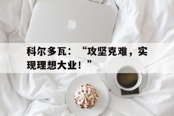 亚博APP-科尔多瓦：“攻坚克难，实现理想大业！”