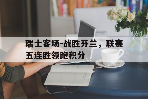 亚博-瑞士客场-战胜芬兰，联赛五连胜领跑积分