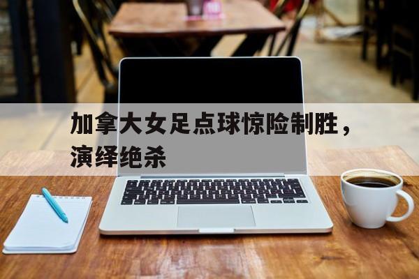 亚博app下载页-加拿大女足点球惊险制胜，演绎绝杀