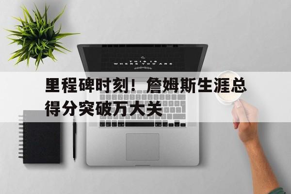 亚博-里程碑时刻！詹姆斯生涯总得分突破万大关